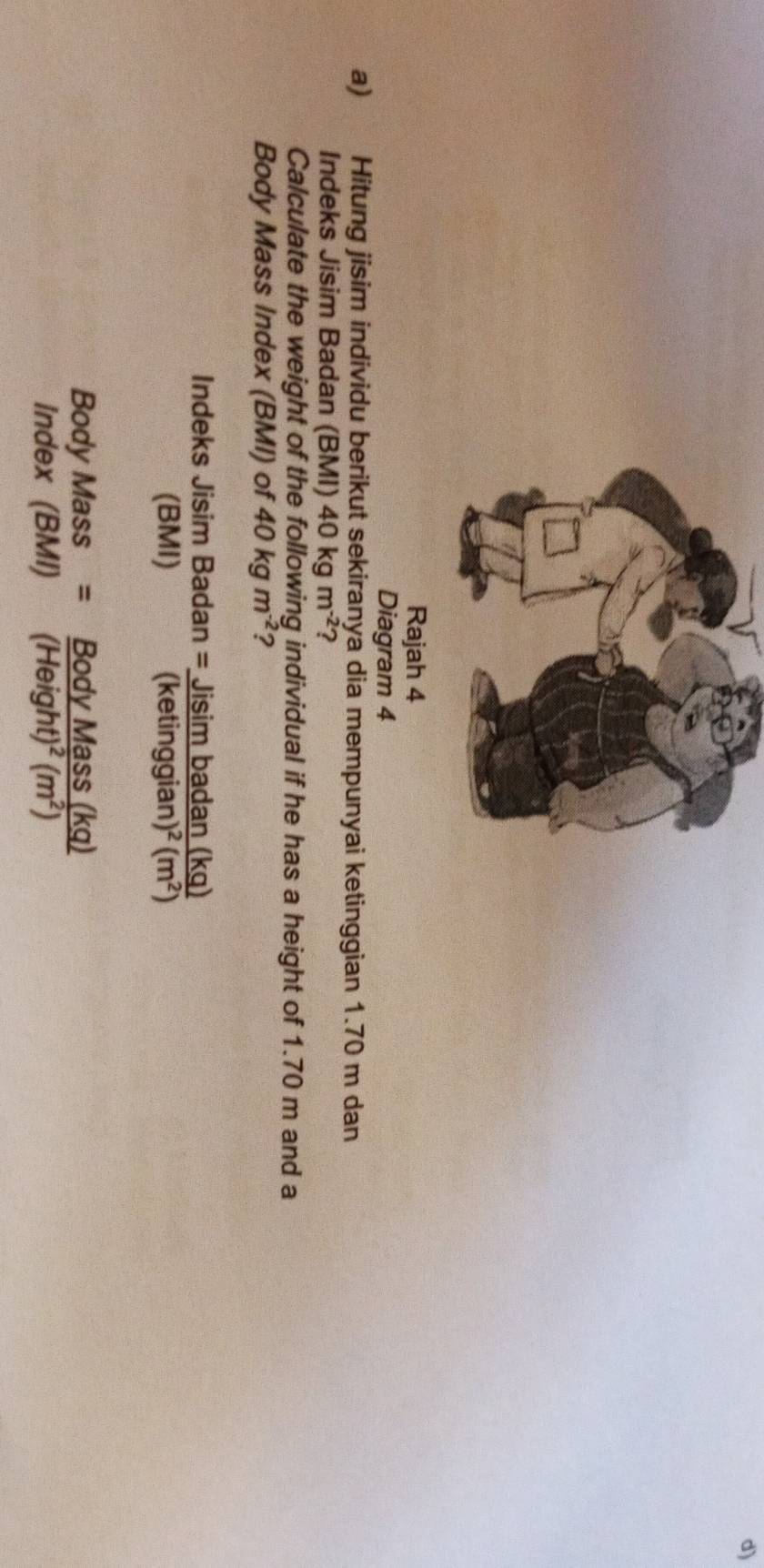 Rajah 4 
Diagram 4 
a) Hitung jisim individu berikut sekiranya dia mempunyai ketinggian 1.70 m dan 
Indeks Jisim Badan (BMI) 40kgm^(-2) ? 
Calculate the weight of the following individual if he has a height of 1.70 m and a 
Body Mass Index (BMI) of 40kgm^(-2) ? 
Indeks Jisim beginarrayr Badan=_ Jisimbadan(kq) (ketinggian)^2(m^2)endarray
(BM 
Body Mass =frac BodyMass(kq)(Height)^2(m^2)
Index (BMI )