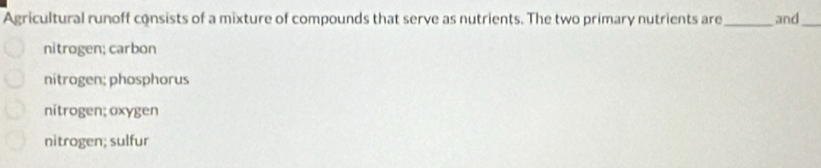 Agricultural runoff consists of a mixture of compounds that serve as nutrients. The two primary nutrients are_ and_
nitrogen; carbon
nitrogen; phosphorus
nitrogen; oxygen
nitrogen; sulfur