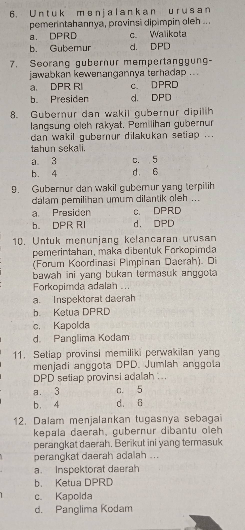 a l a n k a n u r u s a n
pemerintahannya, provinsi dipimpin oleh ...
a. DPRD c. Walikota
b. Gubernur d. DPD
7. Seorang gubernur mempertanggung-
jawabkan kewenangannya terhadap ...
a. DPR RI c. DPRD
b. Presiden d. DPD
8. Gubernur dan wakil gubernur dipilih
langsung oleh rakyat. Pemilihan gubernur
dan wakil gubernur dilakukan setiap ...
tahun sekali.
a. 3 c. 5
b. 4 d. 6
9. Gubernur dan wakil gubernur yang terpilih
dalam pemilihan umum dilantik oleh ...
a. Presiden c. DPRD
b. DPR RI d. DPD
10. Untuk menunjang kelancaran urusan
pemerintahan, maka dibentuk Forkopimda
(Forum Koordinasi Pimpinan Daerah). Di
bawah ini yang bukan termasuk anggota
Forkopimda adalah ...
a. Inspektorat daerah
b. Ketua DPRD
c. Kapolda
d. Panglima Kodam
11. Setiap provinsi memiliki perwakilan yang
menjadi anggota DPD. Jumlah anggota
DPD setiap provinsi adalah ..
a. 3 c. 5
b. 4 d. 6
12. Dalam menjalankan tugasnya sebagai
kepala daerah, gubernur dibantu oleh
perangkat daerah. Berikut ini yang termasuk
perangkat daerah adalah ...
a. Inspektorat daerah
b. Ketua DPRD
c. Kapolda
d. Panglima Kodam