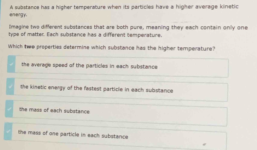 A substance has a higher temperature when its particles have a higher average kinetic
energy.
Imagine two different substances that are both pure, meaning they each contain only one
type of matter. Each substance has a different temperature.
Which two properties determine which substance has the higher temperature?
the average speed of the particles in each substance
the kinetic energy of the fastest particle in each substance
the mass of each substance
the mass of one particle in each substance