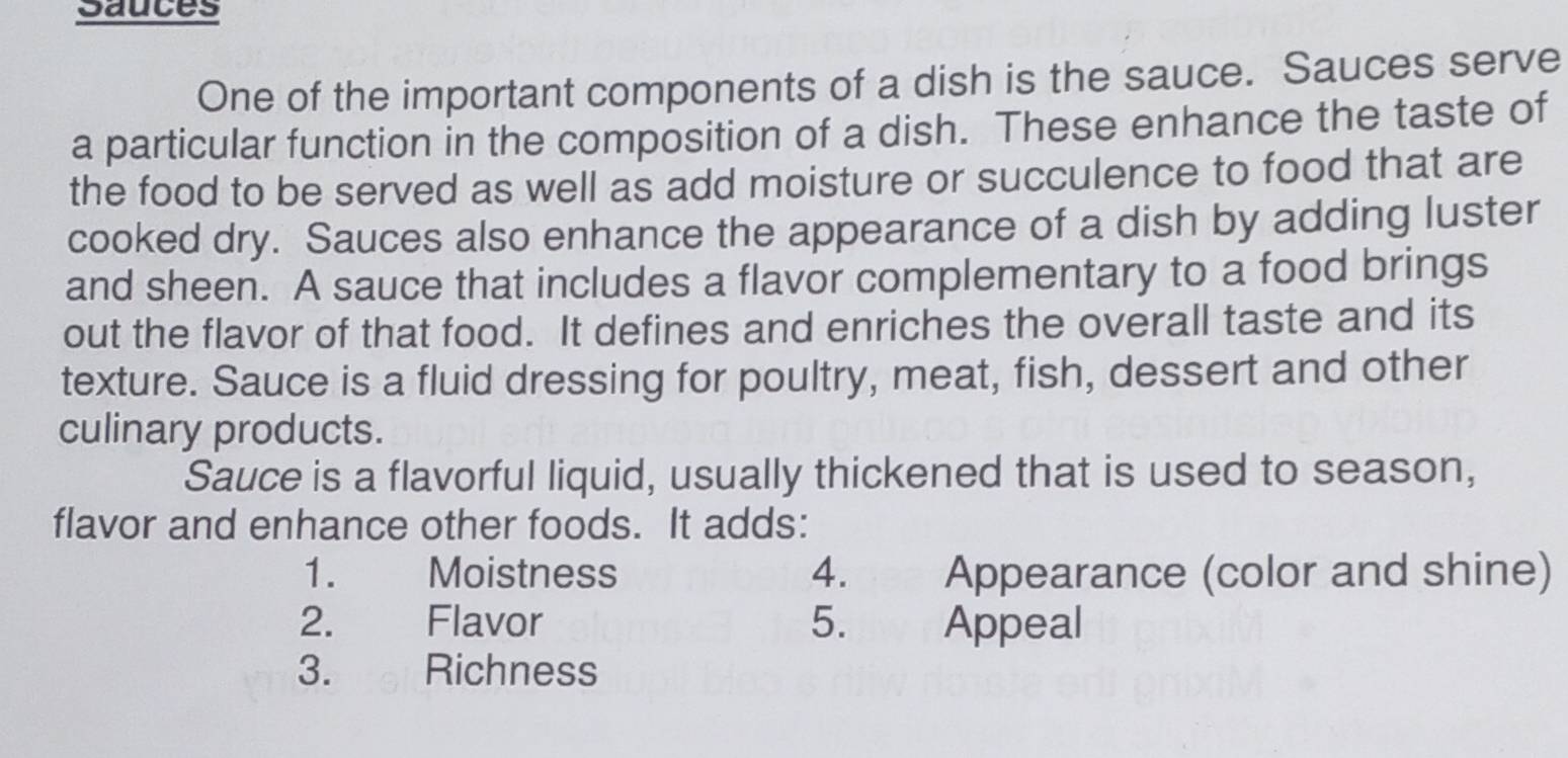 Sauces 
One of the important components of a dish is the sauce. Sauces serve 
a particular function in the composition of a dish. These enhance the taste of 
the food to be served as well as add moisture or succulence to food that are 
cooked dry. Sauces also enhance the appearance of a dish by adding luster 
and sheen. A sauce that includes a flavor complementary to a food brings 
out the flavor of that food. It defines and enriches the overall taste and its 
texture. Sauce is a fluid dressing for poultry, meat, fish, dessert and other 
culinary products. 
Sauce is a flavorful liquid, usually thickened that is used to season, 
flavor and enhance other foods. It adds: 
1. Moistness 4. Appearance (color and shine) 
2. Flavor 5. Appeal 
3. Richness