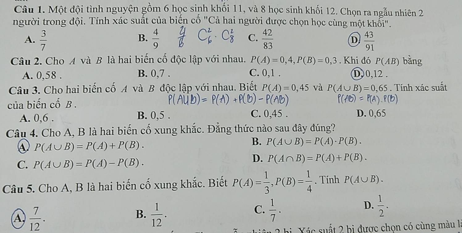 Một đội tình nguyện gồm 6 học sinh khối 11, và 8 học sinh khối 12. Chọn ra ngẫu nhiên 2
người trong đội. Tính xác suất của biến cố "Cả hai người được chọn học cùng một khối".
B.
A.  3/7   4/9  C.  42/83   43/91 
D
Câu 2. Cho A và B là hai biến cố độc lập với nhau. P(A)=0,4,P(B)=0,3. Khi đó P(AB) bǎng
A. 0,58 . B. 0,7 . C. 0,1 . D,0,12 .
Câu 3. Cho hai biến cố A và B độc lập với nhau. Biết P(A)=0,45 và P(A∪ B)=0,65. Tính xác suất
của biến cố B . P(AB)=P(A).P(B)
A. 0,6 .
B. 0,5 . C. 0,45 . D. 0,65
Câu 4. Cho A, B là hai biến cố xung khắc. Đẳng thức nào sau đây đúng?
④ P(A∪ B)=P(A)+P(B).
B. P(A∪ B)=P(A)· P(B).
C. P(A∪ B)=P(A)-P(B).
D. P(A∩ B)=P(A)+P(B).
Câu 5. Cho A, B là hai biến cố xung khắc. Biết P(A)= 1/3 ,P(B)= 1/4 . Tính P(A∪ B).
A  7/12 .
B.  1/12 .
C.  1/7 .
D.  1/2 .
a X ác suất 2 bị được chọn có cùng màu là