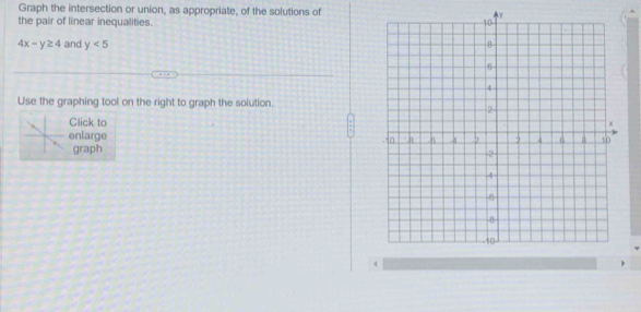 Graph the intersection or union, as appropriate, of the solutions of 
the pair of linear inequalities.
4x-y≥ 4 and y<5</tex> 
Use the graphing tool on the right to graph the solution. 
Click to 
enlarge 
graph