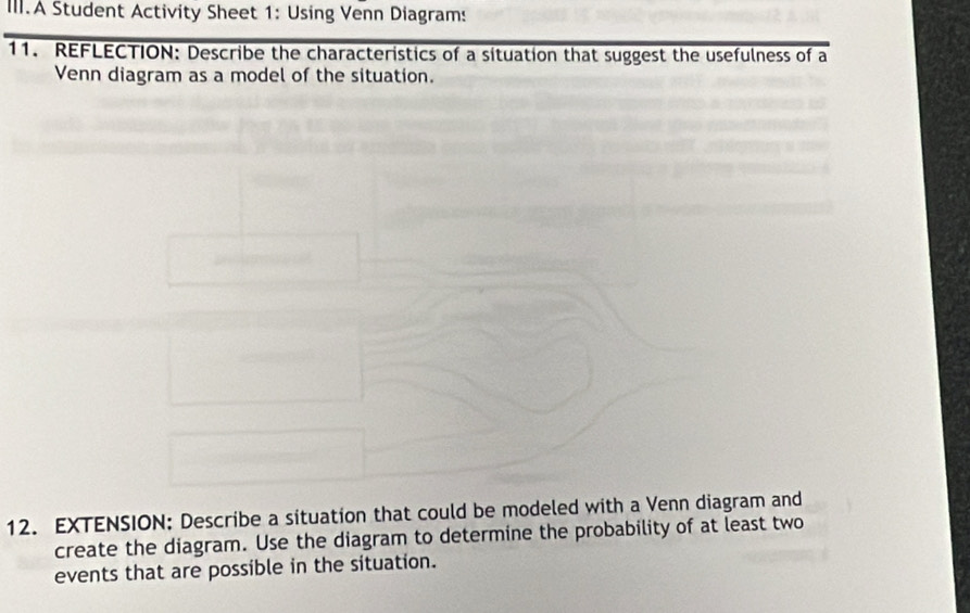 III.A Student Activity Sheet 1: Using Venn Diagrams 
11. REFLECTION: Describe the characteristics of a situation that suggest the usefulness of a 
Venn diagram as a model of the situation. 
12. EXTENSION: Describe a situation that could be modeled with a Venn diagram and 
create the diagram. Use the diagram to determine the probability of at least two 
events that are possible in the situation.