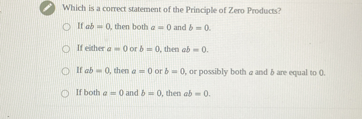 Which is a correct statement of the Principle of Zero Products?
If ab=0 , then both a=0 and b=0.
If either a=0 or b=0 , then ab=0.
If ab=0 , then a=0 or b=0 , or possibly both a and b are equal to ().
If both a=0 and b=0 , then ab=0.