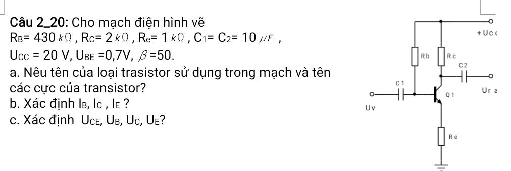 Câu 2_20: Cho mạch điện hình vẽ
R_B=430kOmega , R_C=2kOmega , R_e=1kOmega , C_1=C_2=10mu F
U_CC=20V, U_BE=0,7V, beta =50. 
a. Nêu tên của loại trasistor sử dụng trong mạch và tên 
các cực của transistor? 
b. Xác định Iв, lc , le ? 
c. Xác định Uce, Ub, Uc, Ue?