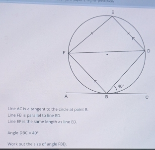 Line AC is a tangent to the circle at point B.
Line FB is parallel to line ED.
Line EF is the same length as line ED.
Angle DBC=40°
Work out the size of angle FBD.