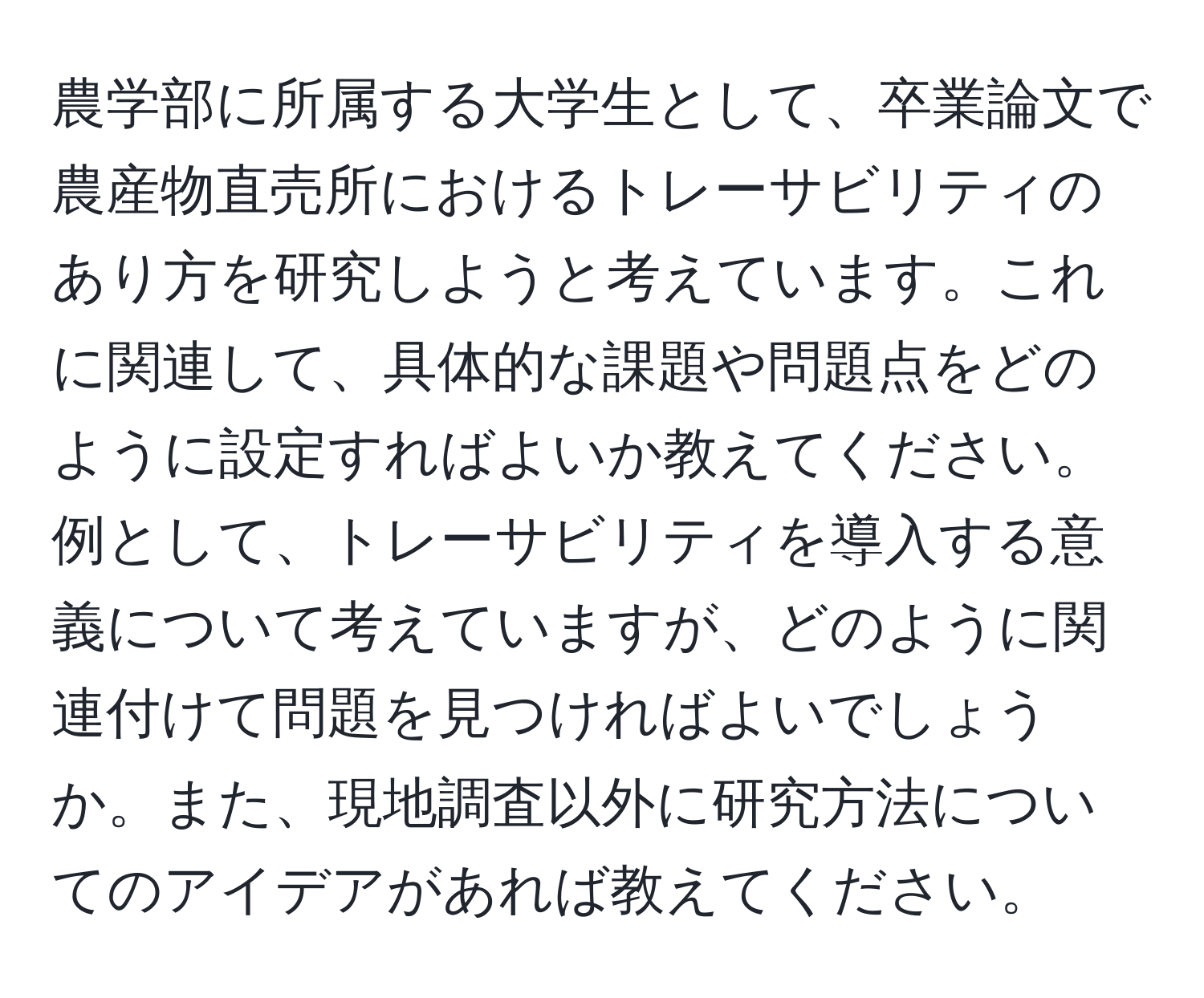 農学部に所属する大学生として、卒業論文で農産物直売所におけるトレーサビリティのあり方を研究しようと考えています。これに関連して、具体的な課題や問題点をどのように設定すればよいか教えてください。例として、トレーサビリティを導入する意義について考えていますが、どのように関連付けて問題を見つければよいでしょうか。また、現地調査以外に研究方法についてのアイデアがあれば教えてください。