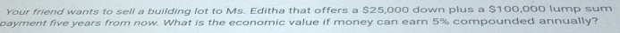 Your friend wants to sell a building lot to Ms. Editha that offers a $25,000 down plus a $100,000 lump sum 
payment five years from now. What is the economic value if money can earn 5% compounded annually?