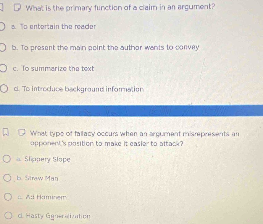 What is the primary function of a claim in an argument?
a. To entertain the reader
b. To present the main point the author wants to convey
c. To summarize the text
d. To introduce background information
What type of fallacy occurs when an argument misrepresents an
opponent's position to make it easier to attack?
a. Slippery Slope
b. Straw Man
c. Ad Hominem
d. Hasty Generalization