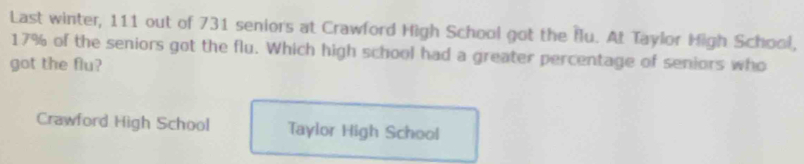 Last winter, 111 out of 731 seniors at Crawford High School got the flu. At Taylor High School,
17% of the seniors got the flu. Which high school had a greater percentage of seniors who
got the flu?
Crawford High School Taylor High School