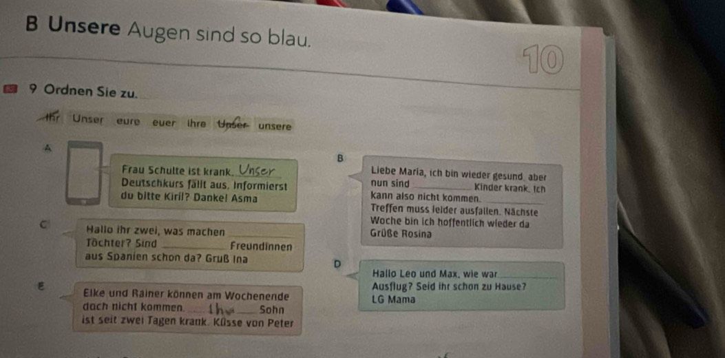 Unsere Augen sind so blau.
10
9 Ordnen Sie zu. 
Unser eure ever ihre Unser unsere 
A 
B 
Liebe Maria, ich bin wieder gesund aber 
Frau Schulte ist krank. nun sind Kinder krank Ich 
Deutschkurs fällt aus. Informierst Kann also nicht kommen. 
du bitte Kiril? Danke! Asma Treffen muss leider ausfallen. Nächste 
Woche bin ich hoffentlich wieder da 
C Hallo ihr zwei, was machen _Grüße Rosina 
Tchter? Sind _Freundinnen 
aus Spanien schon da? Gruß Ina 
D 
Hallo Leo und Max, wie war_ 
Ausflug? Seid ihr schon zu Hause? 
E Elke und Rainer können am Wochenende LG Mama 
dach nicht kommen. __Sohn 
ist seit zwei Tagen krank. Küsse von Peter