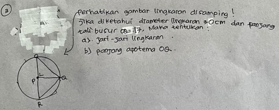 perhatikan gambar lingkaran disamping! 
sika diketahui drameter (ingkaran 30cm dan panjang 
tal busur OQ=17 , Maka tentakan: 
as pari-sari lingkaran 
() parjang apotema QQ.