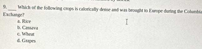 9._ Which of the following crops is calorically dense and was brought to Europe during the Columbia
Exchange?
a. Rice
b. Cassava
c. Wheat
d. Grapes