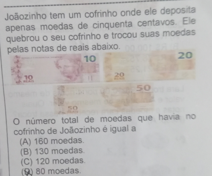 Joãozinho tem um cofrinho onde ele deposita
apenas moedas de cinquenta centavos. Ele
quebrou o seu cofrinho e trocou suas moedas
pelas notas de reais abaixo.
10
20
10
NEAIS 1 1 20 REA
50
50
número total de moedas que havia no
cofrinho de Joãozinho é igual a
(A) 160 moedas.
(B) 130 moedas.
(C) 120 moedas.
(1) 80 moedas.