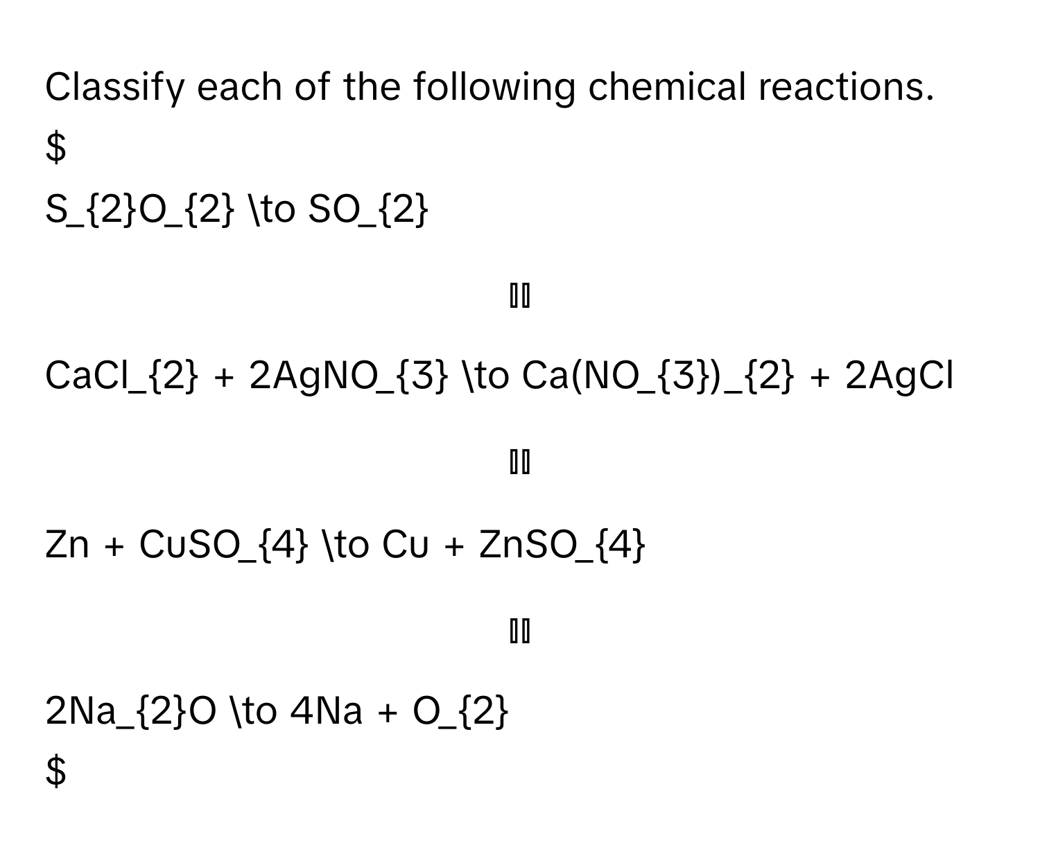 Classify each of the following chemical reactions.

$S_2O_2 to SO_2$

$CaCl_2 + 2AgNO_3 to Ca(NO_3)_2 + 2AgCl$

$Zn + CuSO_4 to Cu + ZnSO_4$

$2Na_2O to 4Na + O_2$