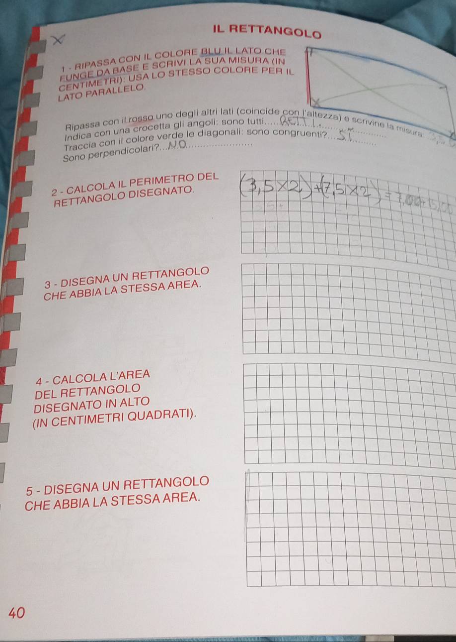 IL RETTANGOLO 
1 - RIPASSA CON IL COLORE BLU IL LATO CHE 
EUNGE DA BASÉ E SCRIVI LA SUA MISURA (IN 
CENTIMETRI): USA LO STESSO COLORE PER IL 
LATO PARALLELO. 
_ 
Ripassa con il rosso uno degli altri lati (coincide con laltezza) e scrivine la misura 
Indica con una crocetta gli angoli: sono tutti.... 
Traccia con il colore verde le diagonali: sono congruenti?_ 
Sono perpendicolari?..N.O_ 
2 - CALCOLA IL PERIMETRO DEL 
RETTANGOLO DISEGNATO. 
3 - DISEGNA UN RETTANGOLO 
CHE ABBIA LA STESSA AREA. 
4 - CALCOLA L'AREA 
DEL RETTANGOLO 
DISEGNATO IN ALTO 
(IN CENTIMETRI QUADRATI). 
5 - DISEGNA UN RETTANGOLO 
CHE ABBIA LA STESSA AREA.
40