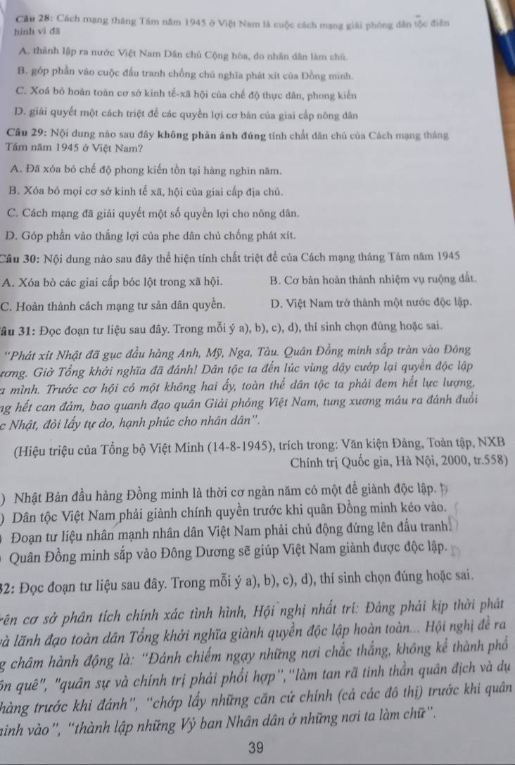 Cầu 28: Cách mạng tháng Tầm năm 1945 ở Việt Nam là cuộc cách mạng giải phóng dân tộc điễn
hình vì đā
A. thành lập ra nước Việt Nam Dân chủ Cộng hòa, do nhân dân làm chủ.
B. góp phần vào cuộc đấu tranh chống chủ nghĩa phát xít của Đồng minh.
C. Xoá bỏ hoàn toàn cơ sở kinh tế-xã hội của chế độ thực dân, phong kiến
D. giải quyết một cách triệt để các quyền lợi cơ bản của giai cấp nông dân
Câu 29: Nội dung nào sau đây không phản ánh đúng tính chất dân chủ của Cách mạng tháng
Tảm năm 1945 ở Việt Nam?
A. Đã xóa bỏ chế độ phong kiến tồn tại hàng nghìn năm.
B. Xóa bỏ mọi cơ sở kinh tế xã, hội của giai cấp địa chủ.
C. Cách mạng đã giải quyết một số quyền lợi cho nông dân.
D. Góp phần vào thắng lợi của phe dân chủ chống phát xít.
Câu 30: Nội dung nào sau đây thể hiện tính chất triệt để của Cách mạng tháng Tám năm 1945
A. Xóa bò các giai cấp bóc lột trong xã hội. B. Cơ bản hoàn thành nhiệm vụ ruộng đất.
C. Hoàn thành cách mạng tư sản dân quyền. D. Việt Nam trở thành một nước độc lập.
Sâu 31: Đọc đoạn tư liệu sau đây. Trong mỗi ý a), b), c), d), thí sinh chọn đúng hoặc sai.
'Phát xít Nhật đã gục đầu hàng Anh, Mỹ, Nga, Tàu. Quân Đồng minh sắp tràn vào Đông
trơng. Giờ Tổng khởi nghĩa đã đánh! Dân tộc ta đến lúc vùng dậy cướp lại quyền độc lập
a mình. Trước cơ hội có một không hai ấy, toàn thể dân tộc ta phải đem hết lực lượng,
ng hết can đảm, bao quanh đạo quân Giải phóng Việt Nam, tung xương máu ra đánh đuổi
c Nhật, đòi lấy tự do, hạnh phúc cho nhân dân''.
(Hiệu triệu của Tổng bộ Việt Minh (14-8-1945), trích trong: Văn kiện Đảng, Toàn tập, NXB
Chính trị Quốc gia, Hà Nội, 2000, tr.558)
) Nhật Bản đầu hàng Đồng minh là thời cơ ngàn năm có một đề giành độc lập. p
) Dân tộc Việt Nam phải giành chính quyền trước khi quân Đồng minh kéo vào.
Đoạn tư liệu nhân mạnh nhân dân Việt Nam phải chủ động đứng lên đấu tranh
Quân Đồng minh sắp vào Đông Dương sẽ giúp Việt Nam giành được độc lập.
32: Đọc đoạn tư liệu sau đây. Trong mỗi ý a), b), c), d), thí sinh chọn đúng hoặc sai.
rên cơ sở phân tích chính xác tình hình, Hội nghị nhất trí: Đảng phải kịp thời phát
là lãnh đạo toàn dân Tổng khởi nghĩa giành quyền độc lập hoàn toàn... Hội nghị đề ra
g châm hành động là: ''Đánh chiếm ngạy những nơi chắc thắng, không kể thành phố
ôn quê", "quân sự và chính trị phải phối hợp'',''làm tan rã tinh thần quân địch và dụ
thàng trước khi đánh', “chớp lấy những căn cứ chính (cả các đô thị) trước khi quân
ainh vào'', “thành lập những Vý ban Nhân dân ở những nơi ta làm chữ”'.
39