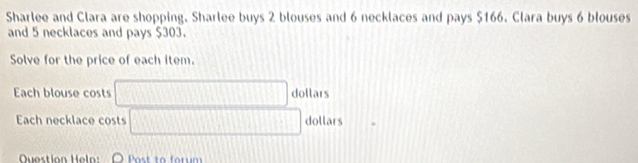 Sharlee and Clara are shopping. Sharlee buys 2 blouses and 6 necklaces and pays $166. Clara buys 6 blouses 
and 5 necklaces and pays $303. 
Solve for the price of each item. 
Each blouse costs □ Joll ars 
Each necklace costs □ dollars 
Question Help: O Post to forum