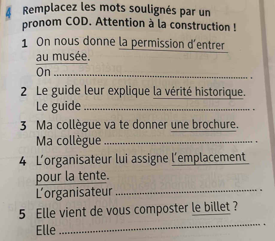 Remplacez les mots soulignés par un 
pronom COD. Attention à la construction ! 
1 On nous donne la permission d’entrer 
au musée. 
On_ 
2 Le guide leur explique la vérité historique. 
Le guide_ 
_ 
3 Ma collègue va te donner une brochure. 
Ma collègue_ 
4 Lorganisateur lui assigne l’emplacement 
pour la tente. 
Lorganisateur_ 
5 Elle vient de vous composter le billet ? 
Elle 
_