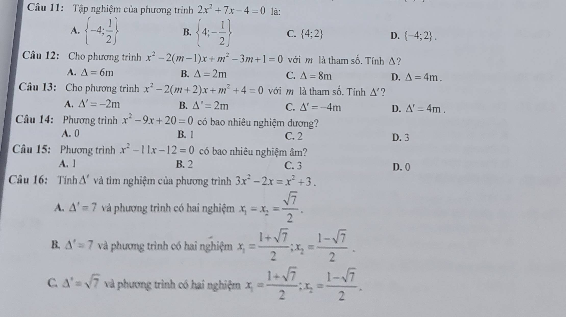 Tập nghiệm của phương trinh 2x^2+7x-4=0 là:
B.
A.  -4; 1/2   4;- 1/2  C.  4;2 D.  -4;2 .
Câu 12: Cho phương trình x^2-2(m-1)x+m^2-3m+1=0 với m là tham số. Tính Δ?
A. △ =6m B. △ =2m C. △ =8m D. △ =4m.
Câu 13: Cho phương trình x^2-2(m+2)x+m^2+4=0 với m là tham số. Tính △ ' ?
A. △ '=-2m B. △ '=2m
C. △ '=-4m D. △ '=4m.
Câu 14: Phương trình x^2-9x+20=0 có bao nhiêu nghiệm dương?
A. 0 B. 1 C. 2 D. 3
Câu 15: Phương trình x^2-11x-12=0 có bao nhiêu nghiệm âm?
A. 1 B. 2 C. 3
D. 0
Câu 16: Tính △ ' và tìm nghiệm của phương trình 3x^2-2x=x^2+3.
A. △ '=7 và phương trình có hai nghiệm x_1=x_2= sqrt(7)/2 .
B. △ '=7 và phương trình có hai nghiệm x_1= (1+sqrt(7))/2 ;x_2= (1-sqrt(7))/2 .
C. △ '=sqrt(7) và phương trình có hai nghiệm x_1= (1+sqrt(7))/2 ;x_2= (1-sqrt(7))/2 .