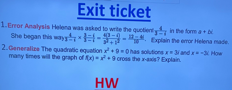 Exit ticket 
1.Error Analysis Helena was asked to write the quotient  4/3-i  in the form a+bi. 
She began this way  4/3-i *  (3-i)/3-i = (4(3-i))/3^2+1^2 = (12-4i)/10  · Explain the error Helena made. 
2.Generalize The quadratic equation x^2+9=0 has solutions x=3i and x=-3i. . How 
many times will the graph of f(x)=x^2+9 cross the x-axis? Explain. 
HW