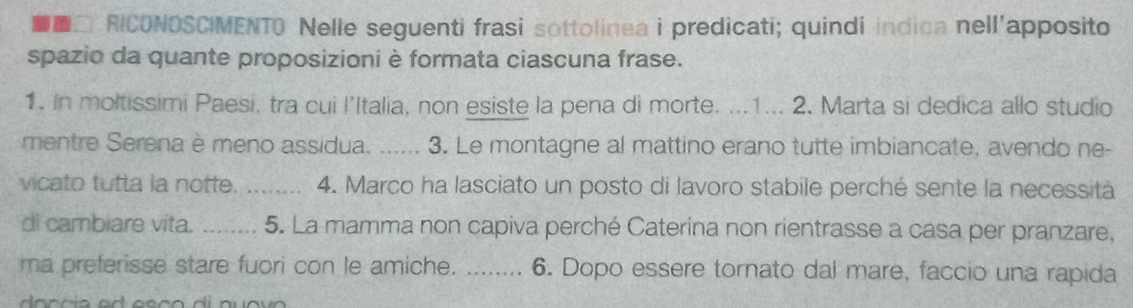 RICONOSCIMENTO Nelle seguenti frasi sottolinea i predicati; quindi indica nell'apposito 
spazio da quante proposizioni è formata ciascuna frase. 
1. In moltissimi Paesi, tra cui l'Italia, non esiste la pena di morte. ...1... 2. Marta si dedica allo studio 
mentre Serena è meno assidua. ...... 3. Le montagne al mattino erano tutte imbiancate, avendo ne- 
vicato tutta la notte. _4. Marco ha lasciato un posto di lavoro stabile perché sente la necessità 
di cambiare vita. _5. La mamma non capiva perché Caterina non rientrasse a casa per pranzare, 
ma preferisse stare fuori con le amiche. _6. Dopo essere tornato dal mare, faccio una rapida