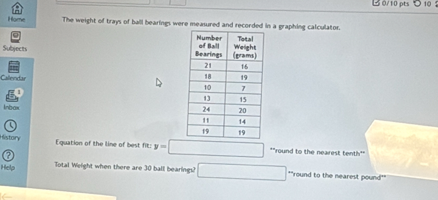 つ 10 
Home The weight of trays of ball bearings were measured and recordedn a graphing calculator. 
Subjects 
Calendar 
1 
Inbox 
History Equation of the line of best fit: y=□ **round to the nearest tenth** 
? 
Help Total Weight when there are 30 ball bearings? □ **round to the nearest pound **