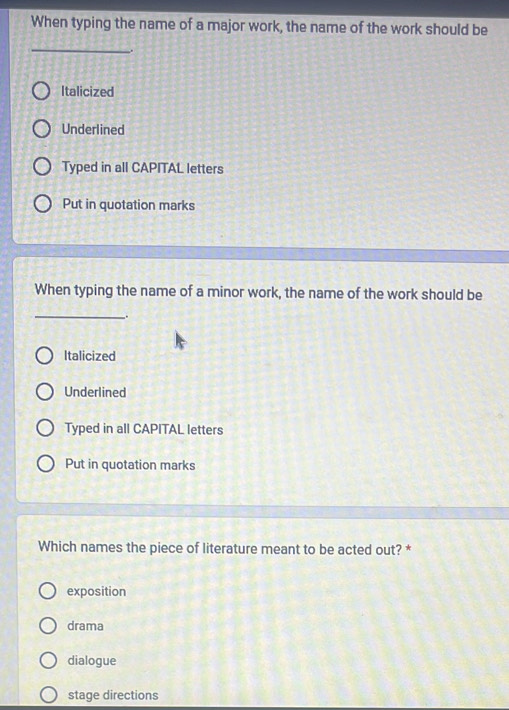 When typing the name of a major work, the name of the work should be
_
.
Italicized
Underlined
Typed in all CAPITAL letters
Put in quotation marks
When typing the name of a minor work, the name of the work should be
__.
Italicized
Underlined
Typed in all CAPITAL letters
Put in quotation marks
Which names the piece of literature meant to be acted out? *
exposition
drama
dialogue
stage directions