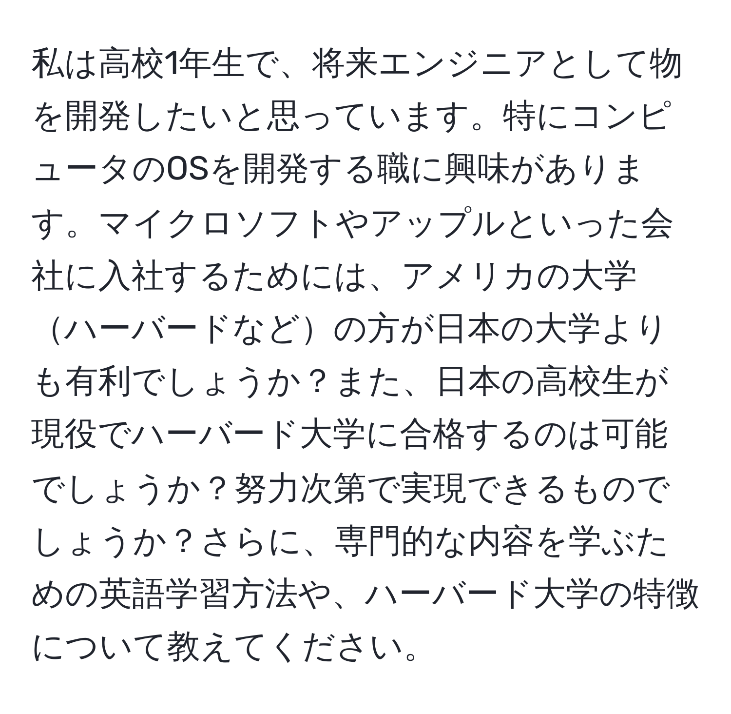 私は高校1年生で、将来エンジニアとして物を開発したいと思っています。特にコンピュータのOSを開発する職に興味があります。マイクロソフトやアップルといった会社に入社するためには、アメリカの大学ハーバードなどの方が日本の大学よりも有利でしょうか？また、日本の高校生が現役でハーバード大学に合格するのは可能でしょうか？努力次第で実現できるものでしょうか？さらに、専門的な内容を学ぶための英語学習方法や、ハーバード大学の特徴について教えてください。