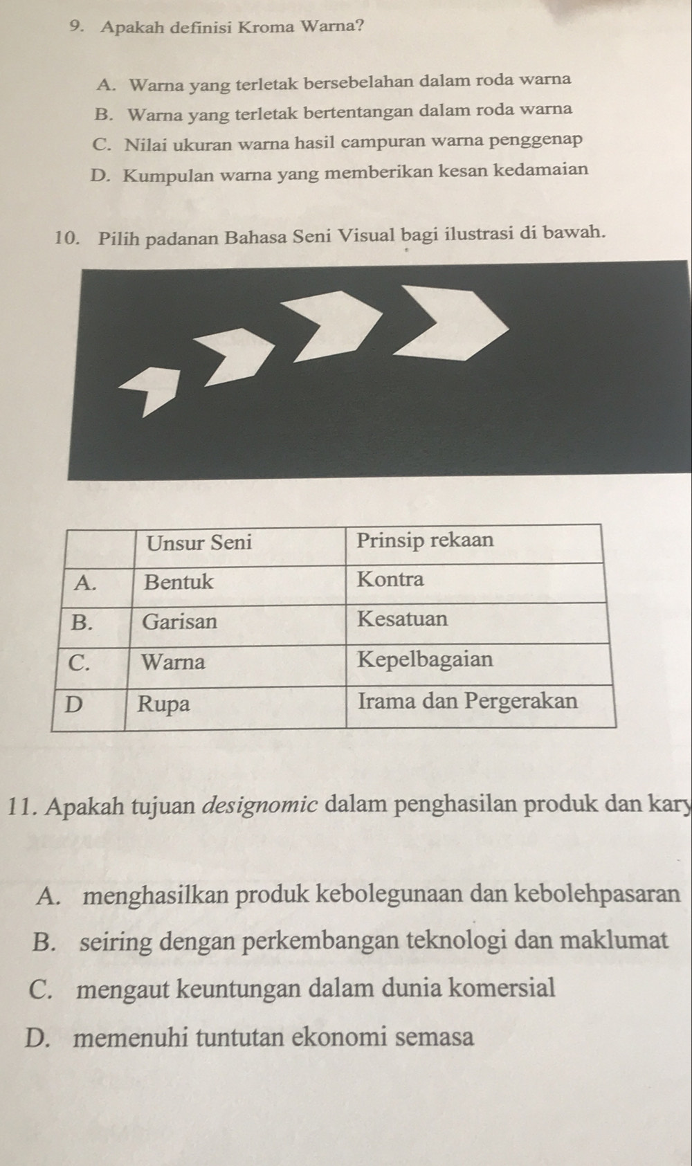 Apakah definisi Kroma Warna?
A. Warna yang terletak bersebelahan dalam roda warna
B. Warna yang terletak bertentangan dalam roda warna
C. Nilai ukuran warna hasil campuran warna penggenap
D. Kumpulan warna yang memberikan kesan kedamaian
10. Pilih padanan Bahasa Seni Visual bagi ilustrasi di bawah.
11. Apakah tujuan designomic dalam penghasilan produk dan kary
A. menghasilkan produk kebolegunaan dan kebolehpasaran
B. seiring dengan perkembangan teknologi dan maklumat
C. mengaut keuntungan dalam dunia komersial
D. memenuhi tuntutan ekonomi semasa