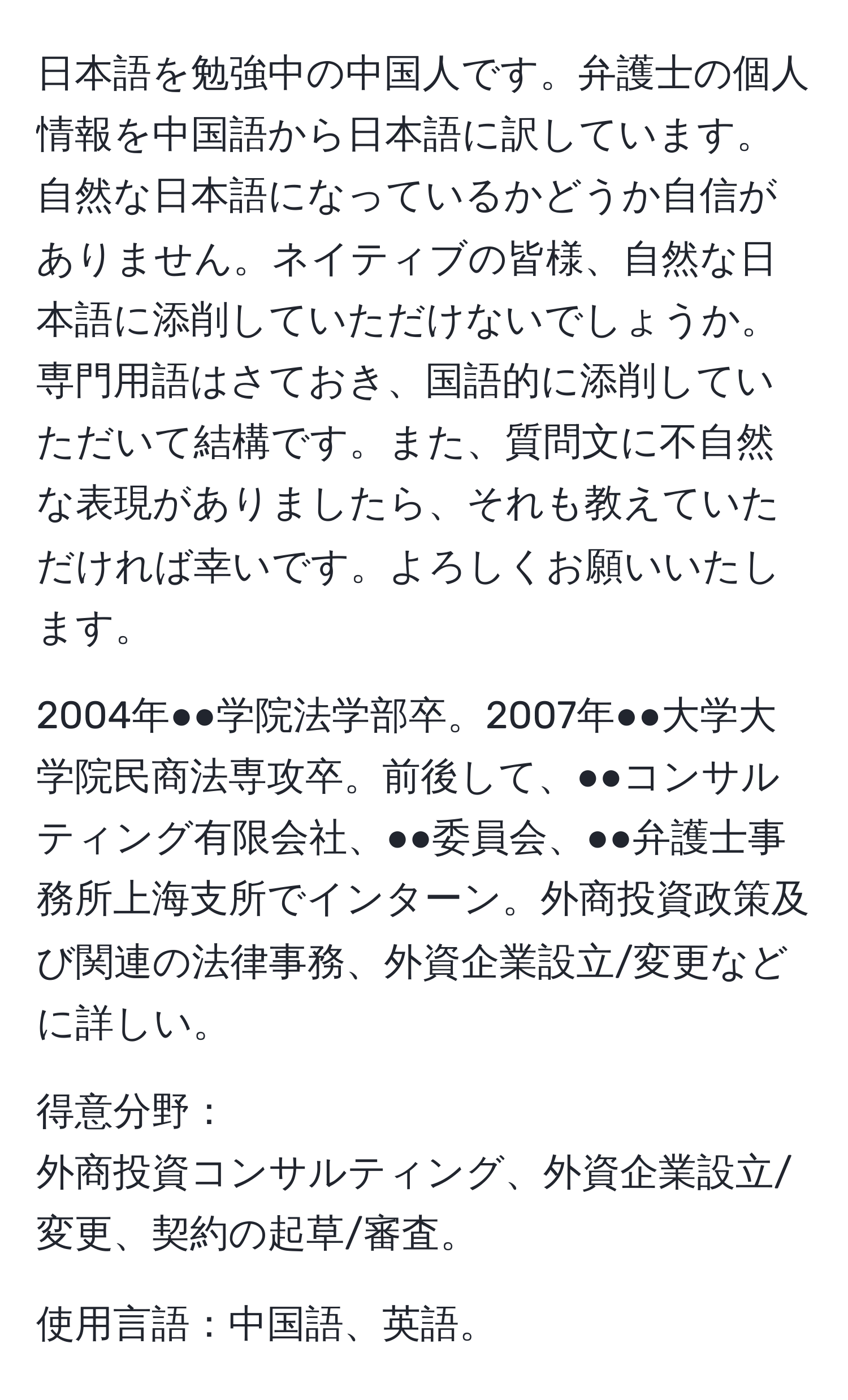 日本語を勉強中の中国人です。弁護士の個人情報を中国語から日本語に訳しています。自然な日本語になっているかどうか自信がありません。ネイティブの皆様、自然な日本語に添削していただけないでしょうか。専門用語はさておき、国語的に添削していただいて結構です。また、質問文に不自然な表現がありましたら、それも教えていただければ幸いです。よろしくお願いいたします。

2004年●●学院法学部卒。2007年●●大学大学院民商法専攻卒。前後して、●●コンサルティング有限会社、●●委員会、●●弁護士事務所上海支所でインターン。外商投資政策及び関連の法律事務、外資企業設立/変更などに詳しい。

得意分野：
外商投資コンサルティング、外資企業設立/変更、契約の起草/審査。

使用言語：中国語、英語。