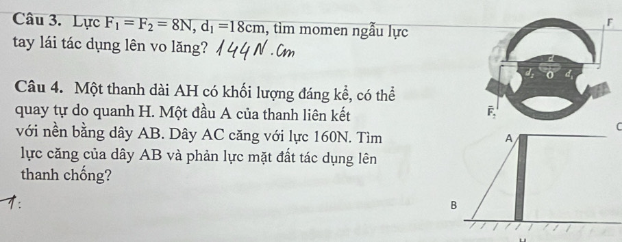 Lực F_1=F_2=8N, d_1=18cm , tìm momen ngẫu lực 
tay lái tác dụng lên vo lăng? 
Câu 4. Một thanh dài AH có khối lượng đáng kể, có thể 
quay tự do quanh H. Một đầu A của thanh liên kết 
( 
với nền bằng dây AB. Dây AC căng với lực 160N. Tìm A 
lực căng của dây AB và phản lực mặt đất tác dụng lên 
thanh chống? 
B 
/ /