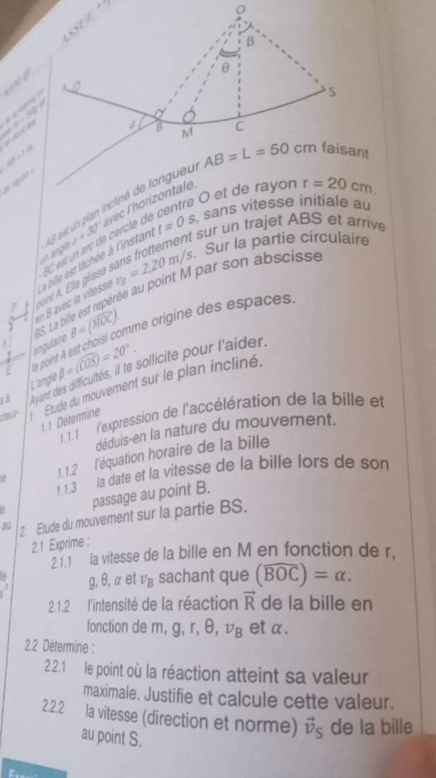 we
∠ P=∠ P i d t  f 
'   
O et de rayon r=20cm.
n angle AB est un plan incliné de longuel
v=30°
t sur un trajet ABS et arrive
v_B=2,20m/s. Sur la partie circulaire
pit    le glsse  Ce         el  , sans vitesse initiale au
e    vitesse a bille est llchée à l'instan t=0s
8S. La bille est repérée au point M par son abscisse
E dle point A est choisi comme origine des espaces
angulaire θ =(widehat MOC).
L'angle beta =(widehat COS)=20°.
s à Ayant des difficultés, il te sollicité pour l'aider
cteur  Étude du mouvement sur le plan incliné
1.1.1 l'expression de l'accélération de la bille et
1.1 Détermine
déduis-en la nature du mouvement.
a 1.1.2 l'équation horaire de la bille
1.1.3 la date et la vitesse de la bille lors de son
passage au point B.
3u 2. Etude du mouvement sur la partie BS.
2.1 Exprime :
2.1.1 la vitesse de la bille en M en fonction de r,
a
g, θ, α et nu _B sachant que (widehat BOC)=alpha .
2.1.2 l'intensité de la réaction vector R de la bille en
fonction de m, g, r, θ, nu _B et α.
2.2 Détermine :
2.2.1 le point où la réaction atteint sa valeur
maximale. Justifie et calcule cette valeur.
2.2.2 la vitesse (direction et norme) vector v_S de la bille
au point S.