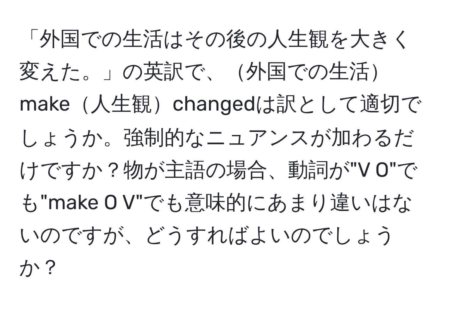 「外国での生活はその後の人生観を大きく変えた。」の英訳で、外国での生活make人生観changedは訳として適切でしょうか。強制的なニュアンスが加わるだけですか？物が主語の場合、動詞が"V O"でも"make O V"でも意味的にあまり違いはないのですが、どうすればよいのでしょうか？