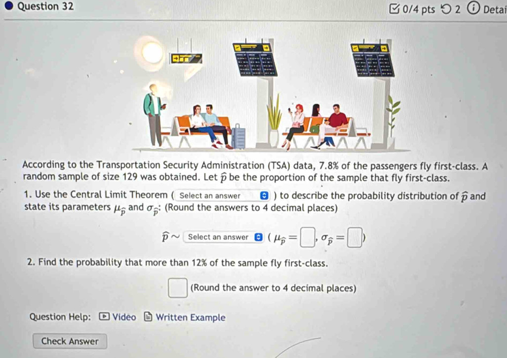 つ 2 D Detai 
According to the Transportation Security Administration (TSA) data, 7.8% of the passengers fly first-class. A 
random sample of size 129 was obtained. Letß be the proportion of the sample that fly first-class. 
1. Use the Central Limit Theorem ( Select an answer ) to describe the probability distribution of widehat p and 
state its parameters mu _overline p and sigma _widehat p : (Round the answers to 4 decimal places)
widehat p Select an answer (mu _widehat p=□ ,sigma _widehat p=□ )
2. Find the probability that more than 12% of the sample fly first-class. 
□ (Round the answer to 4 decimal places) 
Question Help: Video Written Example 
Check Answer