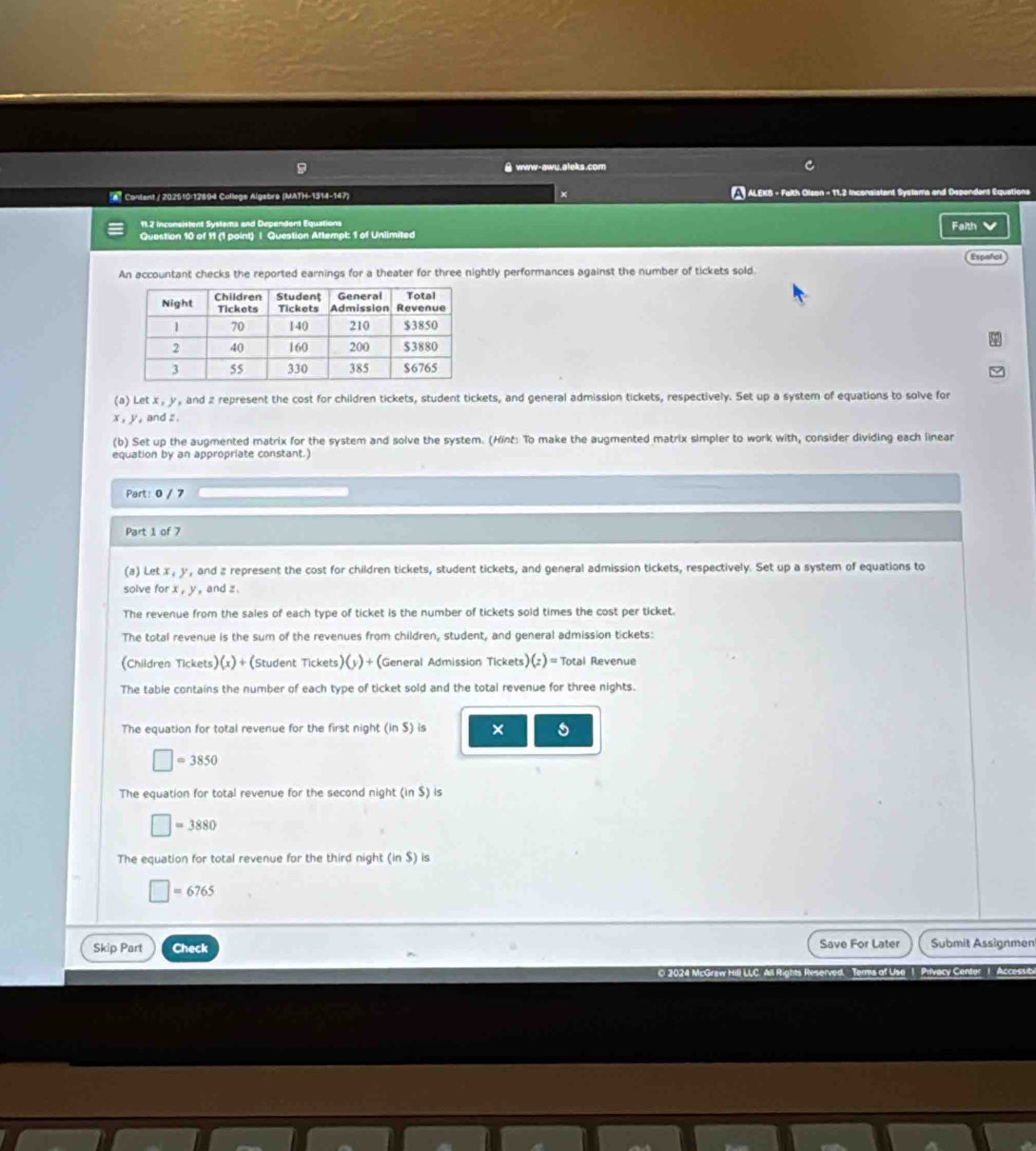 www-awu.aleks.com 
* Content / 202510:12894 College Algebre (MATH-1314-147) ALEKB - Falth Olson - 11,2 Inconsistant Systama and Dependens Equations 
11.2 inconsistent Systama and Dependent Equations 
Question 10 of 11 (1 point) | Question Attempl: 1 of Unlimited Faith V 
Español 
An accountant checks the reported earnings for a theater for three nightly performances against the number of tickets sold. 
(a) Let x , y , and z represent the cost for children tickets, student tickets, and general admission tickets, respectively. Set up a system of equations to solve for
x , y, and z. 
(b) Set up the augmented matrix for the system and solve the system. (Hint: To make the augmented matrix simpler to work with, consider dividing each linear 
equation by an appropriate constant.) 
Part: 0 / 7 
Part 1 of 7 
(a) Let x , y , and z represent the cost for children tickets, student tickets, and general admission tickets, respectively. Set up a system of equations to 
solve for x , y , and z. 
The revenue from the sales of each type of ticket is the number of tickets sold times the cost per ticket. 
The total revenue is the sum of the revenues from children, student, and general admission tickets: 
(Children Tickets)(x)+(Student Tickets) (y) + (General Admission Tickets )(z)= Total Revenue 
The table contains the number of each type of ticket sold and the total revenue for three nights. 
The equation for total revenue for the first night (in$) is ×
□ =3850
The equation for total revenue for the second night (inS) is
□ =3880
The equation for total revenue for the third night (inS) is
□ =6765
Skip Part Check Save For Later Submit Assignmen 
O 2024 McGraw Hill LC. Ail R.ghts Reserved.Terms of Uya 1. Privecy Centor. 1. Accessie.