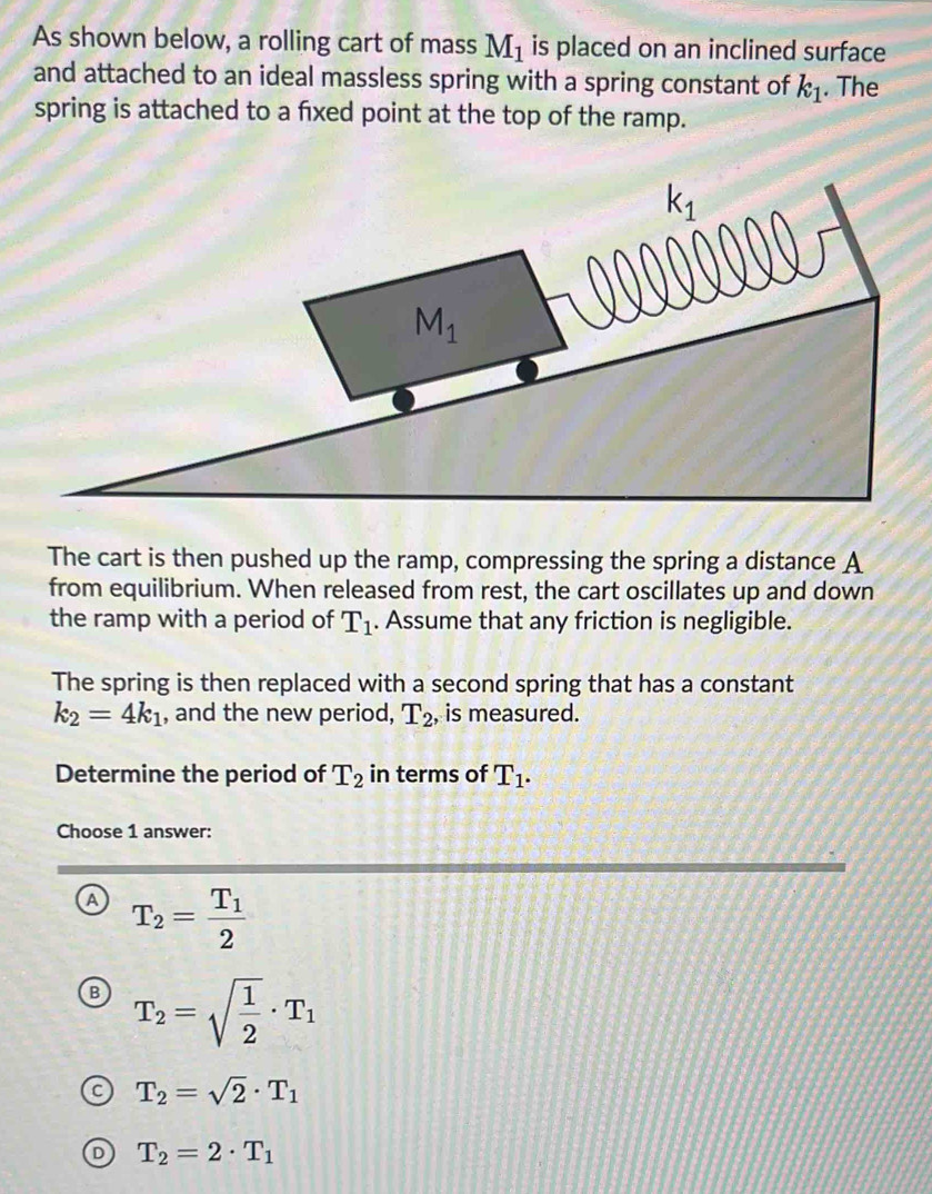As shown below, a rolling cart of mass M_1 is placed on an inclined surface
and attached to an ideal massless spring with a spring constant of k_1. The
spring is attached to a fxed point at the top of the ramp.
The cart is then pushed up the ramp, compressing the spring a distance A
from equilibrium. When released from rest, the cart oscillates up and down
the ramp with a period of T_1. Assume that any friction is negligible.
The spring is then replaced with a second spring that has a constant
k_2=4k_1 , and the new period, T_2 , is measured.
Determine the period of T_2 in terms of T_1.
Choose 1 answer:
A T_2=frac T_12
B T_2=sqrt(frac 1)2· T_1
T_2=sqrt(2)· T_1
T_2=2· T_1