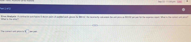 Sep 22 - 11:59 pm Late 1 
Part 1 of 2 
What is the error? Errer Analysis A contractor purchases 6 dozen pairs of padded work gloves for $83.52. He incomectly calculates the unit price as $13.92 per pair for the expense report. What is the correct unit price? 
The correct unit price is s□ per pair.