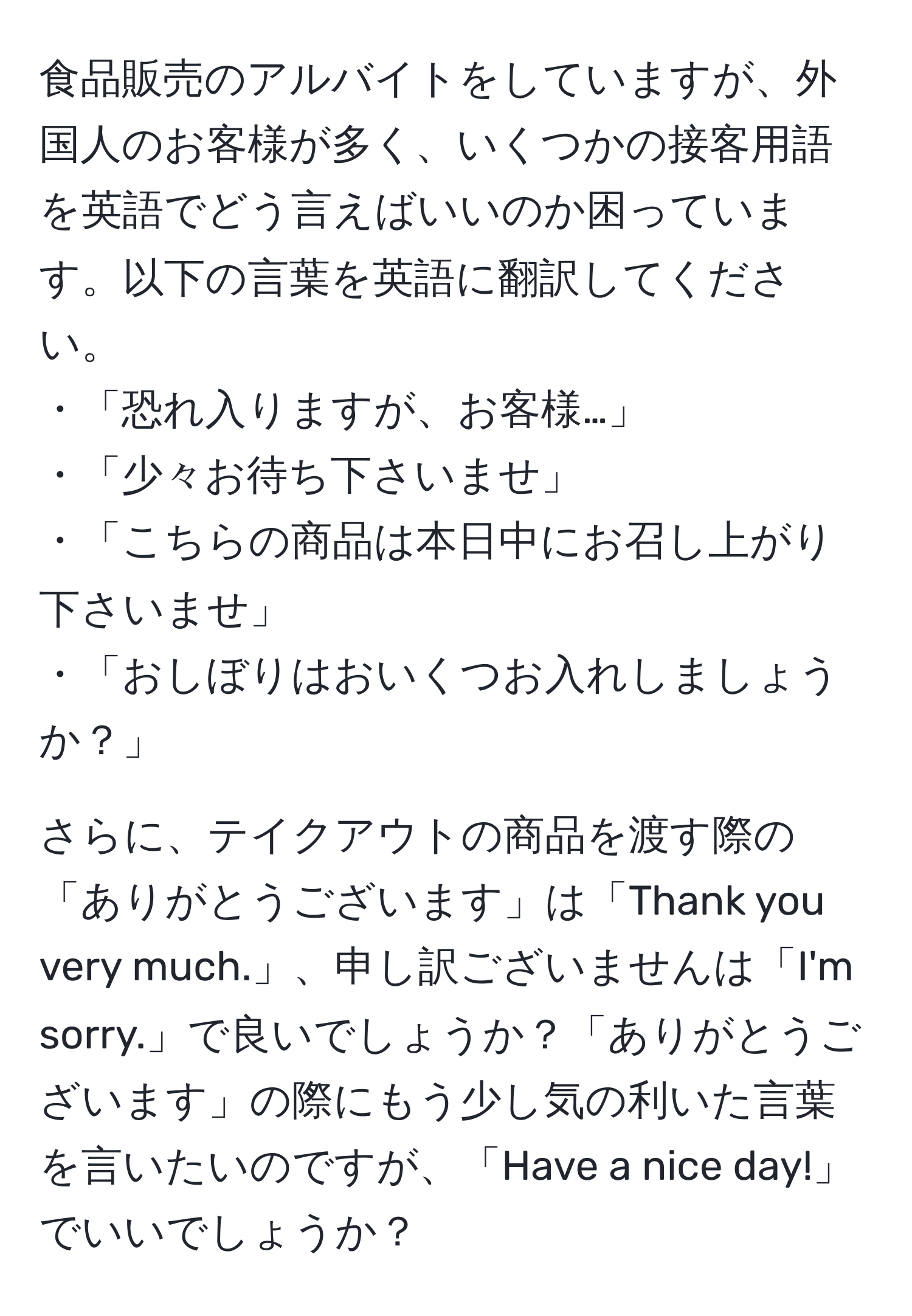 食品販売のアルバイトをしていますが、外国人のお客様が多く、いくつかの接客用語を英語でどう言えばいいのか困っています。以下の言葉を英語に翻訳してください。  
・「恐れ入りますが、お客様…」  
・「少々お待ち下さいませ」  
・「こちらの商品は本日中にお召し上がり下さいませ」  
・「おしぼりはおいくつお入れしましょうか？」  

さらに、テイクアウトの商品を渡す際の「ありがとうございます」は「Thank you very much.」、申し訳ございませんは「I'm sorry.」で良いでしょうか？「ありがとうございます」の際にもう少し気の利いた言葉を言いたいのですが、「Have a nice day!」でいいでしょうか？