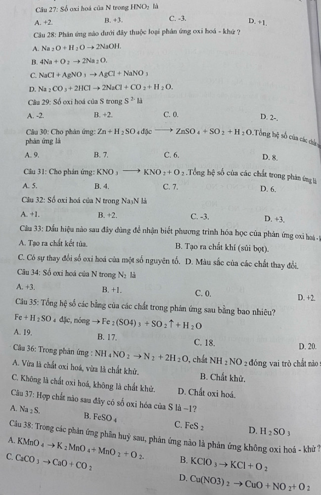 Số oxi hoá của N trong HNO_2 là
A. +2. B. +3. C. -3.
D. +1.
Câu 28: Phản ứng nào dưới đây thuộc loại phân ứng oxi hoá - khứ ?
A. Na_2O+H_2Oto 2NaOH.
B. 4Na+O_2to 2Na_2O.
C. NaCl+AgNO_3to AgCl+NaNO_3
D. Na_2CO_3+2HClto 2NaCl+CO_2+H_2O.
Câu 29: Số oxi hoá của S trong S^(2-)la
A. -2. B. +2. C. 0.
D. 2-.
* Câu 30: Cho phản ứng: Zn+H_2SO_4dicto ZnSO_4+SO_2+H_2O Tổng hệ số của các chất n
phàn ứng là
A. 9. B. 7. C. 6.
D. 8.
Câu 31: Cho phản ứng: KNO_3to KNO_2+O_2.Tổng hệ số của các chất trong phản ứng là
A. 5. B. 4. C. 7.
D. 6.
Câu 32: Số oxi hoá của N trong Na_3NI a
A. +1. B. +2. C. -3.
D. +3.
Câu 33: Dấu hiệu nào sau đây dùng để nhận biết phương trình hóa học của phản ứng oxi hoá ị
A. Tạo ra chất kết tủa. B. Tạo ra chất khí (sủi bọt).
C. Có sự thay đổi số oxi hoá của một số nguyên tố. D. Màu sắc của các chất thay đổi.
*  Câu 34: Số oxi hoá của N trong N_2 là
A. +3. B. +1. C. 0. D. +2.
Câu 35: Tổng hệ số các bằng của các chất trong phản ứng sau bằng bao nhiêu?
Fe+H_2SO 4 đ AC to Fe_2(SO4)_3+SO_2uparrow +H_2O
c, nóng
A. 19. B. 17. C. 18. D. 20.
Câầu 36: Trong phản ứng : NH_4NO_2to N_2+2H_2O , chất NH_2NO_2 đóng vai trò chất nào
A. Vừa là chất oxi hoá, vừa là chất khử. B. Chất khử.
C. Không là chất oxi hoá, không là chất khử. D. Chất oxi hoá.
Câu 37: Hợp chất nào sau đây có số oxi hóa của S là −1?
A. Na_2S. B. FeSO_4 C. FeS_2
D. H_2SO_3
A.  Câu 38: Trong các phản ứng phân huỳ sau, phản ứng nào là phản ứng không oxi hoá - khử ?
KMnO_4to K_2MnO_4+MnO_2+O_2. B. KCIO_3to KCl+O_2
C. CaCO_3to CaO+CO_2 D. Cu(NO3)_2to CuO+NO_2+O_2