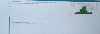 The weights (10 the nearest five peands) of 34 randemly astecke mate collage students are organined in the 
vstegran. ULse the graph to find the mean we h 
found to the nearest thousandth as needet The reon weight =□