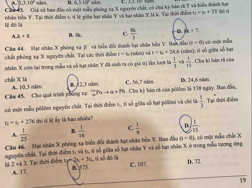 A. 3,3.10^8 năm. B. 6,3.10^9na m. C. 3,5.10 nam.
Cầu 43. Giả sử ban đầu có một mẫu phóng xạ X nguyên chất, có chu kỳ bán rã T và biến thành hạt
nhân bền Y. Tại thời điểm tị tỉ lệ giữa hạt nhân Y và hạt nhân X là k. Tại thời điểm t_2=t_1+3T thì ti
lệ đó là
A. k+8. B. 8k. C.  8k/3 .
D. 8k+7.
Câu 44. Hạt nhân X phóng xạ β¯ và biến đồi thành hạt nhân bền Y. Ban đầu (t=0) có một mẫu
chất phóng xạ X nguyên chất. Tại các thời điểm t=t_0 (năm) và t=t_0+24,6 (năm), tỉ shat 0 giữ a số hạt
nhân X còn lại trong mẫu và số hạt nhân Y đã sinh ra có giá trị lần lượt là  1/3  và  1/15 . Chu kì bán rã của
chất X là D. 24,6 năm.
A. 10,3 năm. B. 12,3 năm. C. 56,7 năm.
Câu 45. Cho quá trình phóng xạ: beginarrayr 210 84endarray Po - alpha +Pb. Chu kỳ bán rã của pôlôni là 138 ngày. Ban đầu,
có một mẫu pôlôni nguyên chất. Tại thời điểm t₁, tỉ số giữa số hạt pôlôni và chì là  1/3 . Tại thời điểm
t_2=t_1+276 thì tỉ lệ ấy là bao nhiêu?
A.  1/25 .
B.  1/16 .  1/9 .  1/15 .
C.
D.
Câu 46. Hạt nhân X phóng xạ biến đổi thành hạt nhân bền Y. Ban đầu (t=0) ), có một mẫu chất X
nguyên chất. Tại thời điểm t_1 và t2, tỉ số giữa số hạt nhân Y và số hạt nhân X ở trong mẫu tương ứng
là 2 và 3. Tại thời điểm tỷ 2t_1+3t_2 , tỉ số đó là
A. 17. B. 575. C. 107.
D. 72.
19