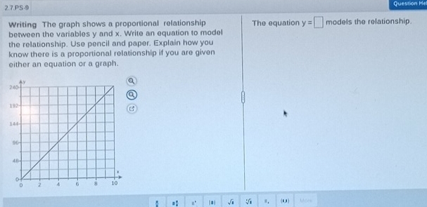 2.7.PS-9 Question He 
Writing The graph shows a proportional relationship The equation y=□ models the relationship. 
between the variables y and x. Write an equation to model 
the relationship. Use pencil and paper. Explain how you 
know there is a proportional relationship if you are given 
either an equation or a graph. 
.: a° |= | sqrt(a) sqrt[4](1) ". (1,1) Mors