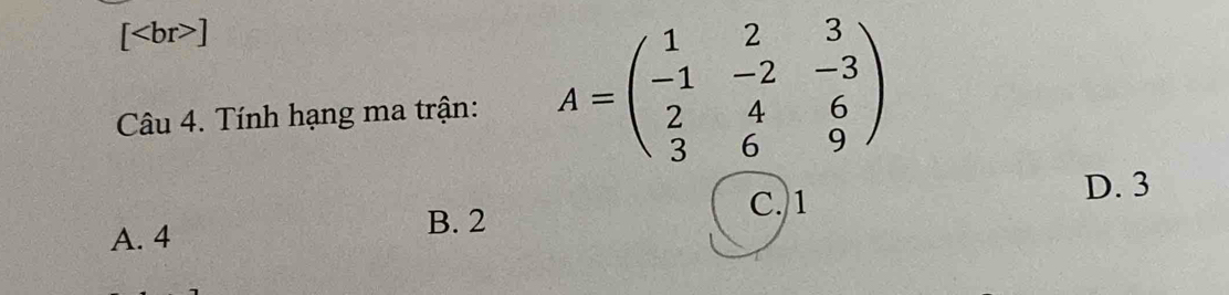 [ ]
Câu 4. Tính hạng ma trận: A=beginpmatrix 1&2&3 -1&-2&-3 2&4&6 3&6&9endpmatrix
D. 3
A. 4
B. 2 C. 1