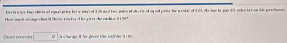 Devin buys four shirts of equal price for a total of $36 and two pairs of shorts of equal price for a total of $25. He has to pay 8% sales taz on his purchases. 
How much change should Devin receive if be gives the cashier $100? 
Devin receives in change if he gives the cashier $100.