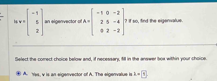 Is v=beginbmatrix -1 5 2endbmatrix an eigenvector of A=beginbmatrix -1&0&-2 2&5&-4 0&2&-2endbmatrix ? If so, find the eigenvalue.
Select the correct choice below and, if necessary, fill in the answer box within your choice.
A. Yes, v is an eigenvector of A. The eigenvalue is lambda =1.