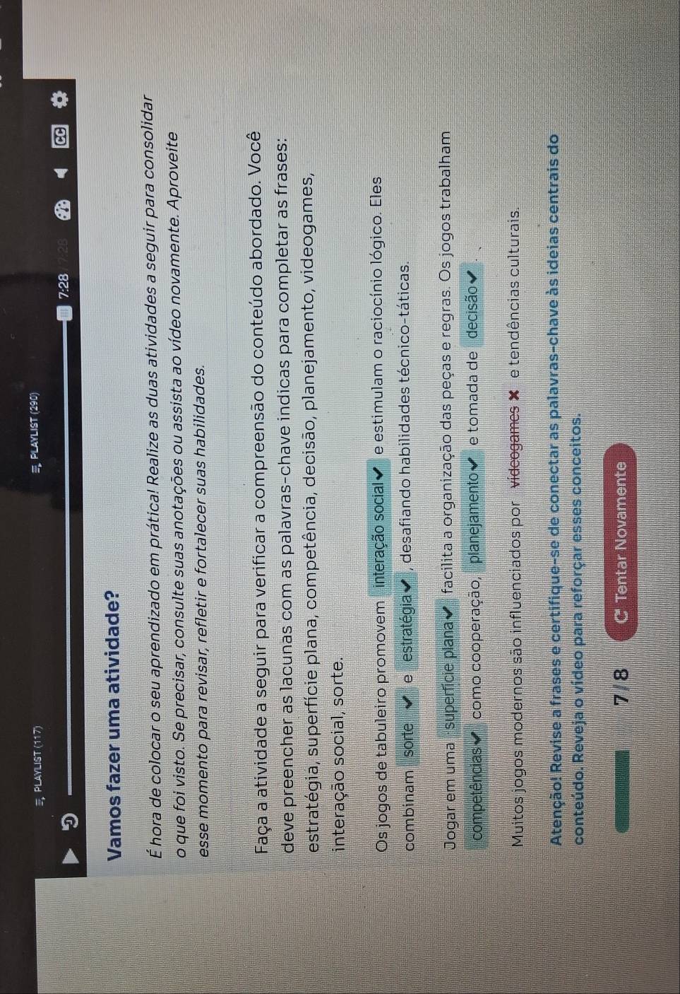 PLAYLIST (117) PLAYLIST (290)
7:28 
Vamos fazer uma atividade?
É hora de colocar o seu aprendizado em prática! Realize as duas atividades a seguir para consolidar
o que foi visto. Se precisar, consulte suas anotações ou assista ao vídeo novamente. Aproveite
esse momento para revisar, refletir e fortalecer suas habilidades.
Faça a atividade a seguir para verificar a compreensão do conteúdo abordado. Você
deve preencher as lacunas com as palavras-chave indicas para completar as frases:
estratégia, superfície plana, competência, decisão, planejamento, videogames,
interação social, sorte.
Os jogos de tabuleiro promovem interação social e estimulam o raciocínio lógico. Eles
combinam sorte e estratégia , desafiando habilidades técnico-táticas.
Jogar em uma · superfície plana facilita a organização das peças e regras. Os jogos trabalham
competências como cooperação, planejamento e tomada de decisão
Muitos jogos modernos são influenciados por videogames ✘ e tendências culturais.
Atenção! Revise a frases e certifique-se de conectar as palavras-chave às ideias centrais do
conteúdo. Reveja o vídeo para reforçar esses conceitos.
7/8 C' Tentar Novamente
