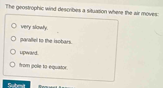 The geostrophic wind describes a situation where the air moves:
very slowly.
parallel to the isobars.
upward.
from pole to equator.
Submit Request