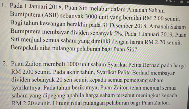 111%
1. Pada 1 Januari 2018, Puan Siti melabur dalam Amanah Saham 
Bumiputera (ASB) sebanyak 3000 unit yang bernilai RM 2.00 seunit. 
Bagi tahun kewangan berakhir pada 31 Disember 2018, Amanah Saham 
Bumiputera membayar dividen sebanyak 5%. Pada 1 Januari 2019, Puan 
Siti menjual semua saham yang dimiliki dengan harga RM 2.20 seunit. 
Berapakah nilai pulangan pelaburan bagi Puan Siti? 
2. Puan Zaiton membeli 1000 unit saham Syarikat Pelita Berhad pada harga
RM 2.00 seunit. Pada akhir tahun, Syarikat Pelita Berhad membayar 
dividen sebanyak 20 sen seunit kepada semua pemegang saham 
syarikatnya. Pada tahun berikutnya, Puan Zaiton telah menjual semua 
saham yang dipegang apabila harga saham tersebut meningkat kepada
RM 2.20 seunit. Hitung nilai pulangan pelaburan bagi Puan Zaiton.